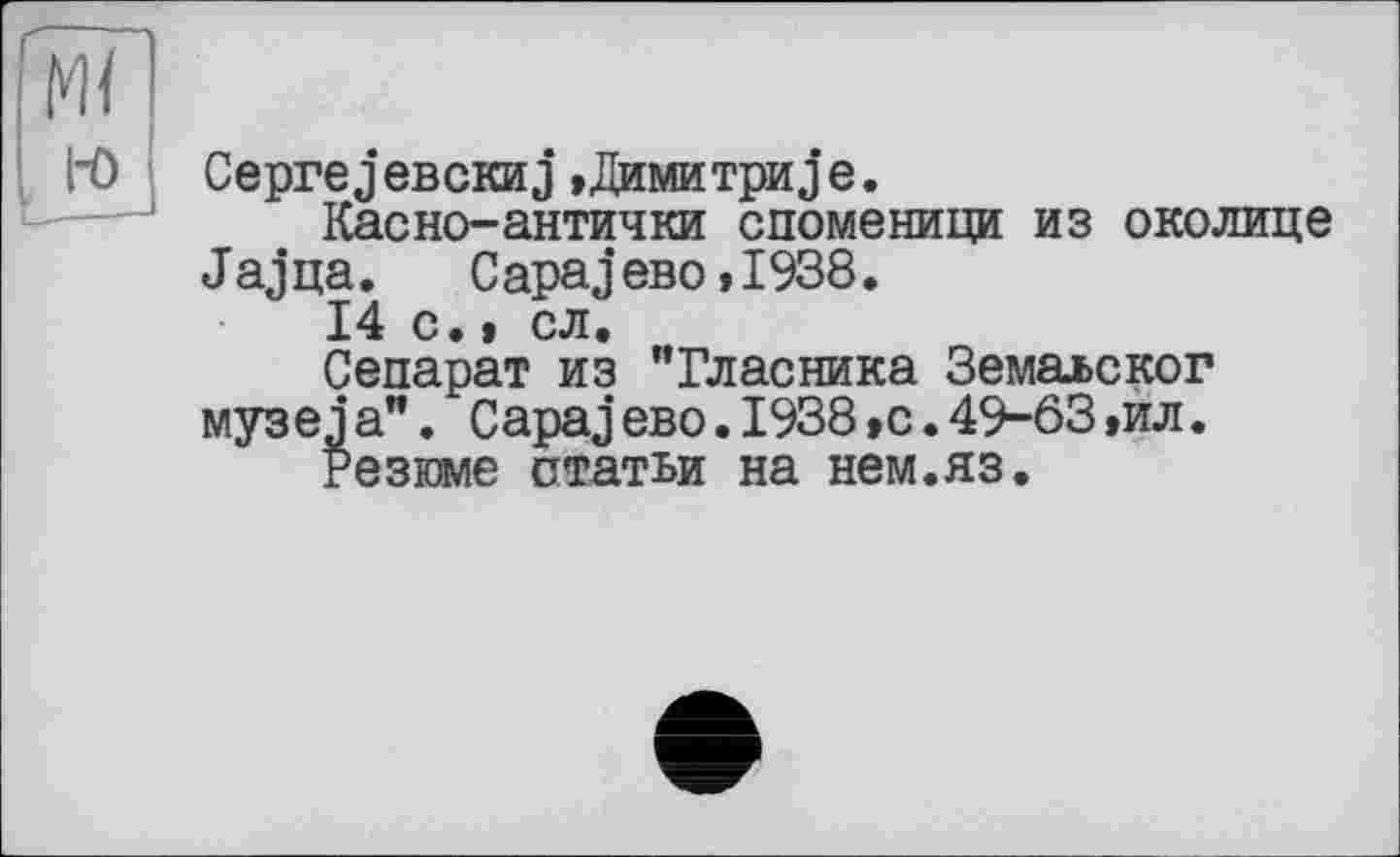 ﻿м<
i-o
___~
CeprejeBCKHj,Димитриje.
Касно-антички споменици из околице J aj ца.	С араj ево »1938.
14 с.» сл.
Сепарат из "Гласника Земалског музеja”. СараjeBO.1938,с.49-63,ил.
Резюме статьи на нем.яз.